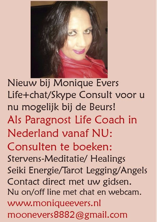 Hierbij presenteer ik mij op diverse beurzen in Nederland als Paragnost en Medium/ Spiritueel coach in hoge energie. Volgt u aub de beurs datums of bel mij gerust voor een consult op boven genoemde beurs data. Mobiel 06-40821057 of email naar moonevers8882@gmail.com Met veel succes pas ik deze methode toe bij mensen die op dat moment van inzinking komen en bij mij een totaal reset ervaren. De oude energie wordt vervangen door jonge energie en wij hanteren het mes van de waarheid en pakken onze zwaarden ten armen. Wij gaan doelstellingen realiseren en brengen het positieve denken de kosmos in. Zo rekenen wij af met oude blokkade's en gaan op naar de top! Ik help met mijn gave daar waar ik kan. Het zal ons alle naar een nieuwe wereld brengen vol licht en liefde meer stroom en gezelligheid! Warmte, liefde en geluk is dan al heel snel daar. Ik groet u in meer licht tot gauw zien.Moon
